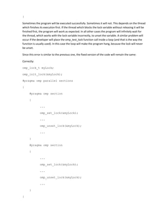 }

Sometimes the program will be executed successfully. Sometimes it will not. This depends on the thread
which finishes its execution first. If the thread which blocks the lock variable without releasing it will be
finished first, the program will work as expected. In all other cases the program will infinitely wait for
the thread, which works with the lock variable incorrectly, to unset the variable. A similar problem will
occur if the developer will place the omp_test_lock function call inside a loop (and that is the way the
function is usually used). In this case the loop will make the program hang, because the lock will never
be unset.

Since this error is similar to the previous one, the fixed version of the code will remain the same:

Correctly:

omp_lock_t myLock;

omp_init_lock(&myLock);

#pragma omp parallel sections

{

      #pragma omp section

      {

               ...

               omp_set_lock(&myLock);

               ...

               omp_unset_lock(&myLock);

               ...

      }

      #pragma omp section

      {

               ...

               omp_set_lock(&myLock);

               ...

               omp_unset_lock(&myLock);

               ...

      }

}
 