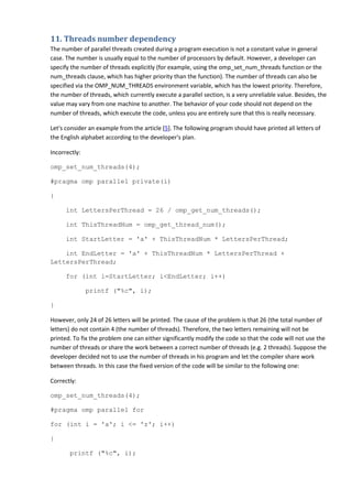 11. Threads number dependency
The number of parallel threads created during a program execution is not a constant value in general
case. The number is usually equal to the number of processors by default. However, a developer can
specify the number of threads explicitly (for example, using the omp_set_num_threads function or the
num_threads clause, which has higher priority than the function). The number of threads can also be
specified via the OMP_NUM_THREADS environment variable, which has the lowest priority. Therefore,
the number of threads, which currently execute a parallel section, is a very unreliable value. Besides, the
value may vary from one machine to another. The behavior of your code should not depend on the
number of threads, which execute the code, unless you are entirely sure that this is really necessary.

Let's consider an example from the article [5]. The following program should have printed all letters of
the English alphabet according to the developer's plan.

Incorrectly:

omp_set_num_threads(4);

#pragma omp parallel private(i)

{

      int LettersPerThread = 26 / omp_get_num_threads();

      int ThisThreadNum = omp_get_thread_num();

      int StartLetter = 'a' + ThisThreadNum * LettersPerThread;

    int EndLetter = 'a' + ThisThreadNum * LettersPerThread +
LettersPerThread;

      for (int i=StartLetter; i<EndLetter; i++)

               printf ("%c", i);

}

However, only 24 of 26 letters will be printed. The cause of the problem is that 26 (the total number of
letters) do not contain 4 (the number of threads). Therefore, the two letters remaining will not be
printed. To fix the problem one can either significantly modify the code so that the code will not use the
number of threads or share the work between a correct number of threads (e.g. 2 threads). Suppose the
developer decided not to use the number of threads in his program and let the compiler share work
between threads. In this case the fixed version of the code will be similar to the following one:

Correctly:

omp_set_num_threads(4);

#pragma omp parallel for

for (int i = 'a'; i <= 'z'; i++)

{

       printf ("%c", i);
 