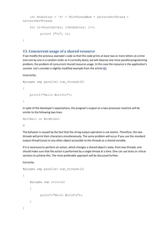 int EndLetter = 'a' + ThisThreadNum * LettersPerThread +
LettersPerThread;

      for (i=StartLetter; i<EndLetter; i++)

               printf ("%c", i);

}


13. Concurrent usage of a shared resource
If we modify the previous example's code so that the code prints at least two or more letters at a time
(not one by one in a random order as it currently does), we will observe one more parallel programming
problem, the problem of concurrent shared resource usage. In this case the resource is the application's
console. Let's consider a slightly modified example from the article [6].

Incorrectly:

#pragma omp parallel num_threads(2)

{

      printf("Hello Worldn");

}

In spite of the developer's expectations, the program's output on a two-processor machine will be
similar to the following two lines:

HellHell oo WorWlodrl

d

The behavior is caused by the fact that the string output operation is not atomic. Therefore, the two
threads will print their characters simultaneously. The same problem will occur if you use the standard
output thread (cout) or any other object accessible to the threads as a shared variable.

If it is necessary to perform an action, which changes a shared object's state, from two threads, one
should make sure that the action is performed by a single thread at a time. One can use locks or critical
sections to achieve this. The most preferable approach will be discussed further.

Correctly:

#pragma omp parallel num_threads(2)

{

      #pragma omp critical

      {

               printf("Hello Worldn");

      }

}
 