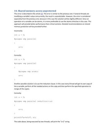 14. Shared memory access unprotected
This error is described in the article [1]. The error is similar to the previous one: if several threads are
modifying a variable's value concurrently, the result is unpredictable. However, the error is considered
separately from the previous one, because in this case the solution will be slightly different. Since an
operation on a variable can be atomic, it is more preferable to use the atomic directive in this case. This
approach will provide better performance than critical sections. Detailed recommendations on shared
memory protection will be provided further.

Incorrectly:

int a = 0;

#pragma omp parallel

{

      a++;

}

Correctly:

int a = 0;

#pragma omp parallel

{

      #pragma omp atomic

      a++;

}

Another possible solution is to use the reduction clause. In this case every thread will get its own copy of
the a variable, perform all the needed actions on this copy and then perform the specified operation to
merge all the copies.

Correctly:

int a = 0;

#pragma omp parallel reduction(+:a)

{

      a++;

}

printf("a=%dn", a);

The code above, being executed by two threads, will print the "a=2" string.
 