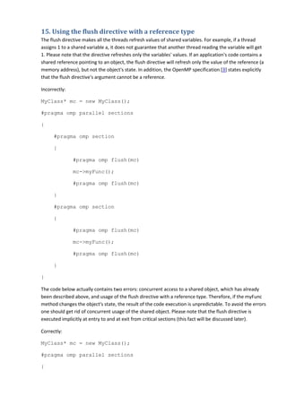 15. Using the flush directive with a reference type
The flush directive makes all the threads refresh values of shared variables. For example, if a thread
assigns 1 to a shared variable a, it does not guarantee that another thread reading the variable will get
1. Please note that the directive refreshes only the variables' values. If an application's code contains a
shared reference pointing to an object, the flush directive will refresh only the value of the reference (a
memory address), but not the object's state. In addition, the OpenMP specification [3] states explicitly
that the flush directive's argument cannot be a reference.

Incorrectly:

MyClass* mc = new MyClass();

#pragma omp parallel sections

{

      #pragma omp section

      {

               #pragma omp flush(mc)

               mc->myFunc();

               #pragma omp flush(mc)

      }

      #pragma omp section

      {

               #pragma omp flush(mc)

               mc->myFunc();

               #pragma omp flush(mc)

      }

}

The code below actually contains two errors: concurrent access to a shared object, which has already
been described above, and usage of the flush directive with a reference type. Therefore, if the myFunc
method changes the object's state, the result of the code execution is unpredictable. To avoid the errors
one should get rid of concurrent usage of the shared object. Please note that the flush directive is
executed implicitly at entry to and at exit from critical sections (this fact will be discussed later).

Correctly:

MyClass* mc = new MyClass();

#pragma omp parallel sections

{
 