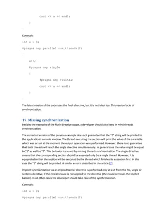 cout << a << endl;

      }

}

Correctly:

int a = 0;

#pragma omp parallel num_threads(2)

{

      a++;

      #pragma omp single

      {

               #pragma omp flush(a)

               cout << a << endl;

      }

}

The latest version of the code uses the flush directive, but it is not ideal too. This version lacks of
synchronization.


17. Missing synchronization
Besides the necessity of the flush directive usage, a developer should also keep in mind threads
synchronization.

The corrected version of the previous example does not guarantee that the "2" string will be printed to
the application's console window. The thread executing the section will print the value of the a variable
which was actual at the moment the output operation was performed. However, there is no guarantee
that both threads will reach the single directive simultaneously. In general case the value might be equal
to "1" as well as "2". This behavior is caused by missing threads synchronization. The single directive
means that the corresponding section should be executed only by a single thread. However, it is
equiprobable that the section will be executed by the thread which finishes its execution first. In this
case the "1" string will be printed. A similar error is described in the article [7].

Implicit synchronization via an implied barrier directive is performed only at exit from the for, single or
sections directive, if the nowait clause is not applied to the directive (the clause removes the implicit
barrier). In all other cases the developer should take care of the synchronization.

Correctly:

int a = 0;

#pragma omp parallel num_threads(2)
 