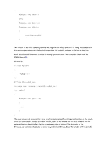 {

      #pragma omp atomic

      a++;

      #pragma omp barrier

      #pragma omp single

      {

                cout<<a<<endl;

      }

}

This version of the code is entirely correct: the program will always print the "2" string. Please note that
this version does not contain the flush directive since it is implicitly included in the barrier directive.

Now, let us consider one more example of missing synchronization. The example is taken from the
MSDN Library [8].

Incorrectly:

struct MyType

{

      ~MyType();

};

MyType threaded_var;

#pragma omp threadprivate(threaded_var)

int main()

{

      #pragma omp parallel

      {

          ...

      }

}

The code is incorrect, because there is no synchronization at exit from the parallel section. As the result,
when the application's process execution finishes, some of the threads will still exist and they will not
get a notification about the fact that the process execution is finished. The destructor of the
threaded_var variable will actually be called only in the main thread. Since the variable is threadprivate,
 
