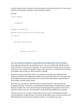 its copies created in other threads will not be destroyed and a memory leak will occur. It is necessary to
implement synchronization manually in order to avoid this problem.

Correctly:

struct MyType

{

      ~MyType();

};

MyType threaded_var;

#pragma omp threadprivate(threaded_var)

int main()

{

      #pragma omp parallel

      {

                 ...

                 #pragma omp barrier

      }

}


18. An external variable is specified as threadprivate not in all units
We're beginning to discuss the most troublesome errors: the errors related to the OpenMP memory
model. And this one is the first error of this type. The concurrent access to shared memory can also be
treated as an error related to the OpenMP memory model since the error is related to shared variables
and all global-scope variables are shared by default in OpenMP.

Before we start discussing memory model errors, please note that they all are related to private,
firstprivate, lastprivate and threadprivate variables. One can avoid most of the errors if he avoids using
the threadprivate directive and the private clause. We recommend declaring the needed variables as
local variables in parallel sections instead.

Now, when you're warned, let's start discussing the memory model errors. We'll start with the
threadprivate directive. The directive is usually applied to global variables, including external variables
declared in another units. In this case the directive should be applied to the variable in all the units in
which the variable is used. This rule is described in the abovementioned MSDN Library article [8].

A special case of this rule is another rule described in the same article: the threadprivate directive
cannot be applied to variables declared in a DLL which will be loaded via the LoadLibrary function or the
/DELAYLOAD linker option (since the LoadLibrary function is used implicitly in this case).
 