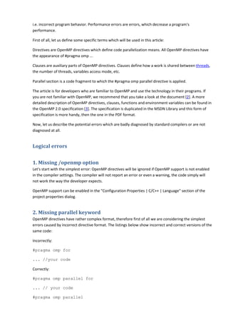 i.e. incorrect program behavior. Performance errors are errors, which decrease a program's
performance.

First of all, let us define some specific terms which will be used in this article:

Directives are OpenMP directives which define code parallelization means. All OpenMP directives have
the appearance of #pragma omp ...

Clauses are auxiliary parts of OpenMP directives. Clauses define how a work is shared between threads,
the number of threads, variables access mode, etc.

Parallel section is a code fragment to which the #pragma omp parallel directive is applied.

The article is for developers who are familiar to OpenMP and use the technology in their programs. If
you are not familiar with OpenMP, we recommend that you take a look at the document [2]. A more
detailed description of OpenMP directives, clauses, functions and environment variables can be found in
the OpenMP 2.0 specification [3]. The specification is duplicated in the MSDN Library and this form of
specification is more handy, then the one in the PDF format.

Now, let us describe the potential errors which are badly diagnosed by standard compilers or are not
diagnosed at all.


Logical errors


1. Missing /openmp option
Let's start with the simplest error: OpenMP directives will be ignored if OpenMP support is not enabled
in the compiler settings. The compiler will not report an error or even a warning, the code simply will
not work the way the developer expects.

OpenMP support can be enabled in the "Configuration Properties | C/C++ | Language" section of the
project properties dialog.


2. Missing parallel keyword
OpenMP directives have rather complex format, therefore first of all we are considering the simplest
errors caused by incorrect directive format. The listings below show incorrect and correct versions of the
same code:

Incorrectly:

#pragma omp for

... //your code

Correctly:

#pragma omp parallel for

... // your code

#pragma omp parallel
 