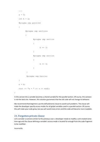 ...

      a = 0;

      int b = a;

      #pragma omp parallel

      {

               #pragma omp sections

               {

                          #pragma omp section

                          {

                                   b += 3;

                          }

                          #pragma omp section

                          {

                                   b += 3;

                          }

                }

                #pragma omp barrier

      }

      a = b;

      cout << "a = " << a << endl;

}

In this version the a variable becomes a shared variable for the parallel section. Of course, this solution
is not the best one. However, this solution guarantees that the old code will not change its behavior.

We recommend that beginners use the default(none) clause to avoid such problems. The clause will
make the developer specify access modes for all global variables used in a parallel section. Of course,
this will make your code grow, but you will avoid many errors and the code will become more readable.


21. Forgotten private clause
Let's consider a scenario similar to the previous case: a developer needs to modify a unit created some
time ago and the clause defining a variable's access mode is located far enough from the code fragment
to be modified.

Incorrectly:
 