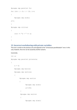 #pragma omp parallel for

for (int i = 0; i < 10; i++)

{

      #pragma omp atomic

a++;

}

#pragma omp critical

{

      cout << "a = " << a;

}

}


22. Incorrect worksharing with private variables
The error is similar to the previous one and opposite to the "Unnecessary parallelization" error. In this
case, however, the error can be caused by another scenario.

Incorrectly:

int a;

#pragma omp parallel private(a)

{

      a = 0;

      #pragma omp barrier

      #pragma omp sections

      {

               #pragma omp section

               {

                         #pragma omp atomic

                         a+=100;

                }

                #pragma omp section

                {

                         #pragma omp atomic
 