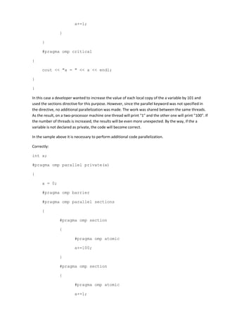 a+=1;

                }

      }

      #pragma omp critical

{

      cout << "a = " << a << endl;

}

}

In this case a developer wanted to increase the value of each local copy of the a variable by 101 and
used the sections directive for this purpose. However, since the parallel keyword was not specified in
the directive, no additional parallelization was made. The work was shared between the same threads.
As the result, on a two-processor machine one thread will print "1" and the other one will print "100". If
the number of threads is increased, the results will be even more unexpected. By the way, if the a
variable is not declared as private, the code will become correct.

In the sample above it is necessary to perform additional code parallelization.

Correctly:

int a;

#pragma omp parallel private(a)

{

      a = 0;

      #pragma omp barrier

      #pragma omp parallel sections

      {

                #pragma omp section

                {

                         #pragma omp atomic

                         a+=100;

                }

                #pragma omp section

                {

                         #pragma omp atomic

                         a+=1;
 