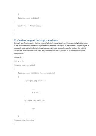 }

      }

      #pragma omp critical

{

      cout<<"a = "<<a<<endl;

}

}


23. Careless usage of the lastprivate clause
OpenMP specification states that the value of a lastprivate variable from the sequentially last iteration
of the associated loop, or the lexically last section directive is assigned to the variable's original object. If
no value is assigned to the lastprivate variable during the corresponding parallel section, the original
variable has indeterminate value after the parallel section. Let's consider an example similar to the
previous one.

Incorrectly:

int a = 1;

#pragma omp parallel

{

      #pragma omp sections lastprivate(a)

      {

                 #pragma omp section

                 {

                           ...

                           a = 10;

                }

                #pragma omp section

                {

                           ...

                }

      }

#pragma omp barrier

}
 