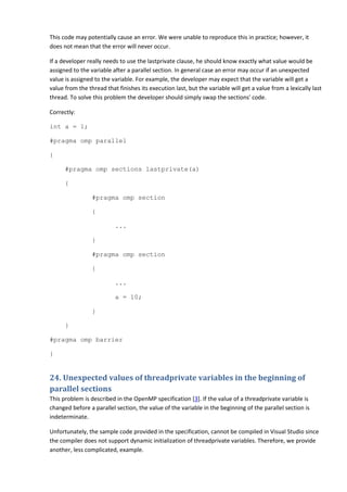 This code may potentially cause an error. We were unable to reproduce this in practice; however, it
does not mean that the error will never occur.

If a developer really needs to use the lastprivate clause, he should know exactly what value would be
assigned to the variable after a parallel section. In general case an error may occur if an unexpected
value is assigned to the variable. For example, the developer may expect that the variable will get a
value from the thread that finishes its execution last, but the variable will get a value from a lexically last
thread. To solve this problem the developer should simply swap the sections' code.

Correctly:

int a = 1;

#pragma omp parallel

{

      #pragma omp sections lastprivate(a)

      {

                 #pragma omp section

                 {

                          ...

                 }

                 #pragma omp section

                 {

                          ...

                          a = 10;

                 }

      }

#pragma omp barrier

}


24. Unexpected values of threadprivate variables in the beginning of
parallel sections
This problem is described in the OpenMP specification [3]. If the value of a threadprivate variable is
changed before a parallel section, the value of the variable in the beginning of the parallel section is
indeterminate.

Unfortunately, the sample code provided in the specification, cannot be compiled in Visual Studio since
the compiler does not support dynamic initialization of threadprivate variables. Therefore, we provide
another, less complicated, example.
 