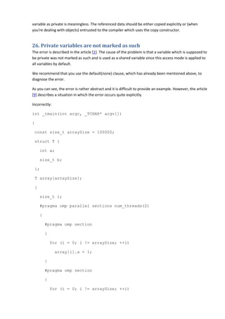 variable as private is meaningless. The referenced data should be either copied explicitly or (when
you're dealing with objects) entrusted to the compiler which uses the copy constructor.


26. Private variables are not marked as such
The error is described in the article [1]. The cause of the problem is that a variable which is supposed to
be private was not marked as such and is used as a shared variable since this access mode is applied to
all variables by default.

We recommend that you use the default(none) clause, which has already been mentioned above, to
diagnose the error.

As you can see, the error is rather abstract and it is difficult to provide an example. However, the article
[9] describes a situation in which the error occurs quite explicitly.

Incorrectly:

int _tmain(int argc, _TCHAR* argv[])

{

 const size_t arraySize = 100000;

 struct T {

     int a;

     size_t b;

 };

 T array[arraySize];

 {

     size_t i;

     #pragma omp parallel sections num_threads(2)

     {

         #pragma omp section

         {

             for (i = 0; i != arraySize; ++i)

               array[i].a = 1;

         }

         #pragma omp section

         {

             for (i = 0; i != arraySize; ++i)
 