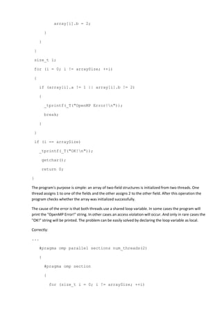 array[i].b = 2;

         }

     }

 }

 size_t i;

 for (i = 0; i != arraySize; ++i)

 {

     if (array[i].a != 1 || array[i].b != 2)

     {

         _tprintf(_T("OpenMP Error!n"));

         break;

     }

 }

 if (i == arraySize)

     _tprintf(_T("OK!n"));

      getchar();

      return 0;

}

The program's purpose is simple: an array of two-field structures is initialized from two threads. One
thread assigns 1 to one of the fields and the other assigns 2 to the other field. After this operation the
program checks whether the array was initialized successfully.

The cause of the error is that both threads use a shared loop variable. In some cases the program will
print the "OpenMP Error!" string. In other cases an access violation will occur. And only in rare cases the
"OK!" string will be printed. The problem can be easily solved by declaring the loop variable as local.

Correctly:

...

     #pragma omp parallel sections num_threads(2)

     {

         #pragma omp section

         {

             for (size_t i = 0; i != arraySize; ++i)
 