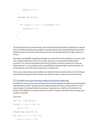 array[i].a = 1;

         }

         #pragma omp section

         {

             for (size_t i = 0; i != arraySize; ++i)

               array[i].b = 2;

         }

     }

 }

...

The article [1] contains a similar example, concerning for loops (the example is considered as a separate
error). The author states that loop variable of a for loop shared via the for OpenMP directive should be
declared as local. The situation seems to be equal to the one described above at fist sight. However, it
not true.

According to the OpenMP standard loop variables are converted to private implicitly in such cases, even
if the variable is declared as shared. The compiler will report no warnings after performing this
conversion. This is the case described in the article [1], and the conversion is performed in this case
indeed. However, in our example the loop is shared between threads using the sections directive, not
the for directive, and in this case the conversion is not performed.

The resume is quite obvious: loop variables must never be shared in parallel sections. Even if the loop is
shared between threads via the for directive, you should not rely on implicit conversion in this case.


27. Parallel array processing without iteration ordering
Parallelized for loops execution was not ordered in all previous examples (except the one concerning the
ordered directive syntax). The loops were not ordered because there was no need to do this. In some
cases, however, the ordered directive is necessary. In particular, you need to use the directive if an
iteration result depends on a previous iteration result (this situation is described in the article [6]). Let's
consider an example.

Incorrectly:

int* arr = new int[10];

for(int i = 0; i < 10; i++)

      arr[i] = i;

#pragma omp parallel for

for (int i = 1; i < 10; i++)

      arr[i] = arr[i - 1];
 