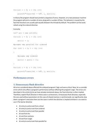 for(int i = 0; i < 10; i++)

        printf("narr[%d] = %d", i, arr[i]);

In theory the program should have printed a sequence of zeros. However, on a two-processor machine
the program will print a number of zeros along with a number of fives. This behavior is caused by the
fact that iterations are usually split equally between the threads by default. The problem can be easily
solved using the ordered directive.

Correctly:

int* arr = new int[10];

for(int i = 0; i < 10; i++)

        arr[i] = i;

#pragma omp parallel for ordered

for (int i = 1; i < 10; i++)

{

        #pragma omp ordered

        arr[i] = arr[i - 1];

}

for(int i = 0; i < 10; i++)

        printf("narr[%d] = %d", i, arr[i]);


Performance errors


1. Unnecessary flush directive
All errors considered above affected the analyzed programs' logic and were critical. Now, let us consider
errors which only affect a program's performance without affecting the program's logic. The errors are
described in the article [1].As we have already mentioned above, the flush directive is often implied.
Therefore, explicit flush directive in these cases is unnecessary. Unnecessary flush directive, especially
the one used without parameters (in this case all shared memory is synchronized), can significantly slow
down a program's execution.Here are the cases in which the directive is implied and there is no need to
use it:The barrier directive

    •    At entry to and at exit from critical
    •    At entry to and at exit from ordered
    •    At entry to and at exit from parallel
    •    At exit from for
    •    At exit from sections
    •    At exit from single
    •    At entry to and at exit from parallel for
 