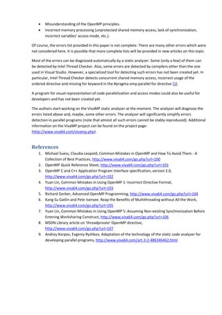 •   Misunderstanding of the OpenMP principles.
    •   Incorrect memory processing (unprotected shared memory access, lack of synchronization,
        incorrect variables' access mode, etc.).

Of course, the errors list provided in this paper is not complete. There are many other errors which were
not considered here. It is possible that more complete lists will be provided in new articles on this topic.

Most of the errors can be diagnosed automatically by a static analyzer. Some (only a few) of them can
be detected by Intel Thread Checker. Also, some errors are detected by compilers other than the one
used in Visual Studio. However, a specialized tool for detecting such errors has not been created yet. In
particular, Intel Thread Checker detects concurrent shared memory access, incorrect usage of the
ordered directive and missing for keyword in the #pragma omp parallel for directive [1].

A program for visual representation of code parallelization and access modes could also be useful for
developers and has not been created yet.

The authors start working on the VivaMP static analyzer at the moment. The analyzer will diagnose the
errors listed above and, maybe, some other errors. The analyzer will significantly simplify errors
detection in parallel programs (note that almost all such errors cannot be stably reproduced). Additional
information on the VivaMP project can be found on the project page:
(http://www.viva64.com/vivamp.php).


References
    1. Michael Suess, Claudia Leopold, Common Mistakes in OpenMP and How To Avoid Them - A
       Collection of Best Practices, http://www.viva64.com/go.php?url=100
    2. OpenMP Quick Reference Sheet, http://www.viva64.com/go.php?url=101
    3. OpenMP C and C++ Application Program Interface specification, version 2.0,
       http://www.viva64.com/go.php?url=102
    4. Yuan Lin, Common Mistakes in Using OpenMP 1: Incorrect Directive Format,
       http://www.viva64.com/go.php?url=103
    5. Richard Gerber, Advanced OpenMP Programming, http://www.viva64.com/go.php?url=104
    6. Kang Su Gatlin and Pete Isensee. Reap the Benefits of Multithreading without All the Work,
       http://www.viva64.com/go.php?url=105
    7. Yuan Lin, Common Mistakes in Using OpenMP 5: Assuming Non-existing Synchronization Before
       Entering Worksharing Construct, http://www.viva64.com/go.php?url=106
    8. MSDN Library article on 'threadprivate' OpenMP directive,
       http://www.viva64.com/go.php?url=107
    9. Andrey Karpov, Evgeniy Ryzhkov, Adaptation of the technology of the static code analyzer for
       developing parallel programs, http://www.viva64.com/art-3-2-486346462.html
 