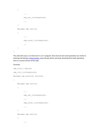{

               ...

               omp_set_lock(&myLock);

               ...

      }

      #pragma omp section

      {

               ...

               omp_unset_lock(&myLock);

               ...

      }

}

This code will cause a run-time error in a C++ program. Since lock set and unset operations are similar to
entering and leaving a critical section, every thread, which uses locks should perform both operations.
Here is a correct version of the code:

Correctly:

omp_lock_t myLock;

omp_init_lock(&myLock);

#pragma omp parallel sections

{

      #pragma omp section

      {

               ...

               omp_set_lock(&myLock);

               ...

               omp_unset_lock(&myLock);

               ...

      }

      #pragma omp section

      {

               ...
 
