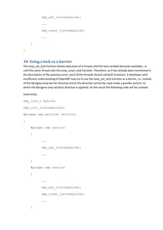 omp_set_lock(&myLock);

               ...

               omp_unset_lock(&myLock);

               ...

      }

}


10. Using a lock as a barrier
The omp_set_lock function blocks execution of a thread until the lock variable becomes available, i.e.
until the same thread calls the omp_unset_lock function. Therefore, as it has already been mentioned in
the description of the previous error, each of the threads should call both functions. A developer with
insufficient understanding of OpenMP may try to use the omp_set_lock function as a barrier, i.e. instead
of the #pragma omp barrier directive (since the directive cannot be used inside a parallel section, to
which the #pragma omp sections directive is applied). As the result the following code will be created:

Incorrectly:

omp_lock_t myLock;

omp_init_lock(&myLock);

#pragma omp parallel sections

{

      #pragma omp section

      {

               ...

               omp_set_lock(&myLock);

               ...

      }

      #pragma omp section

      {

               ...

               omp_set_lock(&myLock);

               omp_unset_lock(&myLock);

               ...

      }
 