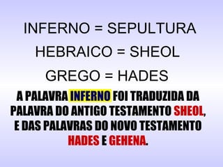 INFERNO = SEPULTURA
HEBRAICO = SHEOL
GREGO = HADES
A PALAVRA INFERNO FOI TRADUZIDA DA
PALAVRA DO ANTIGO TESTAMENTO SHEOL,
E DAS PALAVRAS DO NOVO TESTAMENTO
HADES E GEHENA.
 