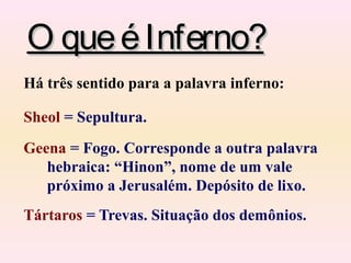 O queéInferno?O queéInferno?
Há três sentido para a palavra inferno:
Sheol = Sepultura.
Geena = Fogo. Corresponde a outra palavra
hebraica: “Hinon”, nome de um vale
próximo a Jerusalém. Depósito de lixo.
Tártaros = Trevas. Situação dos demônios.
 