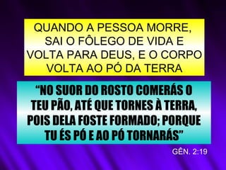 QUANDO A PESSOA MORRE,
SAI O FÔLEGO DE VIDA E
VOLTA PARA DEUS, E O CORPO
VOLTA AO PÓ DA TERRA
“NO SUOR DO ROSTO COMERÁS O
TEU PÃO, ATÉ QUE TORNES À TERRA,
POIS DELA FOSTE FORMADO; PORQUE
TU ÉS PÓ E AO PÓ TORNARÁS”
GÊN. 2:19
 