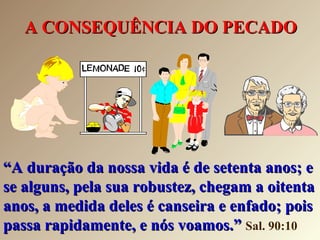 A CONSEQUÊNCIA DO PECADOA CONSEQUÊNCIA DO PECADO
““A duração da nossa vida é de setenta anos; eA duração da nossa vida é de setenta anos; e
se alguns, pela sua robustez, chegam a oitentase alguns, pela sua robustez, chegam a oitenta
anos, a medida deles é canseira e enfado; poisanos, a medida deles é canseira e enfado; pois
passa rapidamente, e nós voamos.”passa rapidamente, e nós voamos.” Sal. 90:10
 