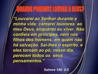 ““Louvarei ao Senhor durante aLouvarei ao Senhor durante a
minha vida; cantarei louvores aominha vida; cantarei louvores ao
meu Deus, enquanto eu viver. Nãomeu Deus, enquanto eu viver. Não
confieis em príncipes, nem nosconfieis em príncipes, nem nos
filhos dos homens, em quem nãofilhos dos homens, em quem não
há salvação. Sai-lhes o espírito, ehá salvação. Sai-lhes o espírito, e
eles tornam ao pó; nesse dia,eles tornam ao pó; nesse dia,
perecem todos os seusperecem todos os seus
pensamentos.”pensamentos.”
Salmos 146: 2-3
 