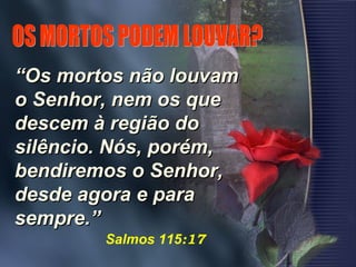 ““Os mortos não louvamOs mortos não louvam
o Senhor, nem os queo Senhor, nem os que
descem à região dodescem à região do
silêncio. Nós, porém,silêncio. Nós, porém,
bendiremos o Senhor,bendiremos o Senhor,
desde agora e paradesde agora e para
sempre.”sempre.”
Salmos 115:17
 