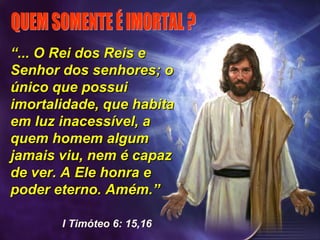 ““... O Rei dos Reis e... O Rei dos Reis e
Senhor dos senhores; oSenhor dos senhores; o
único que possuiúnico que possui
imortalidade, que habitaimortalidade, que habita
em luz inacessível, aem luz inacessível, a
quem homem algumquem homem algum
jamais viu, nem é capazjamais viu, nem é capaz
de ver. A Ele honra ede ver. A Ele honra e
poder eterno. Amém.”poder eterno. Amém.”
I Timóteo 6: 15,16
 