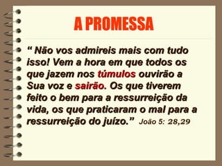 ““ Não vos admireis mais com tudoNão vos admireis mais com tudo
isso! Vem a hora em que todos osisso! Vem a hora em que todos os
que jazem nosque jazem nos túmulostúmulos ouvirão aouvirão a
Sua voz eSua voz e sairão.sairão. Os que tiveremOs que tiverem
feito o bem para a ressurreição dafeito o bem para a ressurreição da
vida, os que praticaram o mal para avida, os que praticaram o mal para a
ressurreição do juízo.”ressurreição do juízo.” João 5: 28,29
 