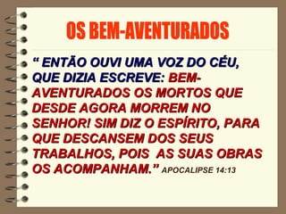 ““ ENTÃO OUVI UMA VOZ DO CÉU,ENTÃO OUVI UMA VOZ DO CÉU,
QUE DIZIA ESCREVE:QUE DIZIA ESCREVE: BEM-BEM-
AVENTURADOS OS MORTOS QUEAVENTURADOS OS MORTOS QUE
DESDE AGORA MORREM NODESDE AGORA MORREM NO
SENHOR! SIM DIZ O ESPÍRITO, PARASENHOR! SIM DIZ O ESPÍRITO, PARA
QUE DESCANSEM DOS SEUSQUE DESCANSEM DOS SEUS
TRABALHOS, POIS AS SUAS OBRASTRABALHOS, POIS AS SUAS OBRAS
OS ACOMPANHAM.”OS ACOMPANHAM.” APOCALIPSE 14:13
 