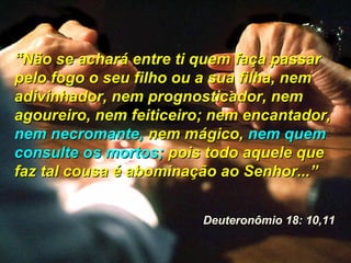 ““Não se achará entre ti quem faça passarNão se achará entre ti quem faça passar
pelo fogo o seu filho ou a sua filha, nempelo fogo o seu filho ou a sua filha, nem
adivinhador, nem prognosticador, nemadivinhador, nem prognosticador, nem
agoureiro, nem feiticeiro; nem encantador,agoureiro, nem feiticeiro; nem encantador,
nem necromante,nem necromante, nem mágico,nem mágico, nem quemnem quem
consulte os mortos;consulte os mortos; pois todo aquele quepois todo aquele que
faz tal cousa é abominação ao Senhor...”faz tal cousa é abominação ao Senhor...”
Deuteronômio 18: 10,11
 