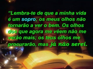 ““Lembra-te de que a minha vidaLembra-te de que a minha vida
é umé um soprosopro; os meus olhos não; os meus olhos não
tornarão a ver o bem. Os olhostornarão a ver o bem. Os olhos
dos que agora me vêem não medos que agora me vêem não me
verão mais; os teus olhos meverão mais; os teus olhos me
procurarão, masprocurarão, mas já não serei.já não serei.
 