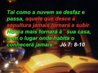 Tal como a nuvem se desfaz eTal como a nuvem se desfaz e
passa,passa, aquele que desce àaquele que desce à
sepultura jamais tornará a subir.sepultura jamais tornará a subir.
Nunca mais tornará à sua casa,Nunca mais tornará à sua casa,
nem o lugar onde habita onem o lugar onde habita o
conhecerá jamais.”conhecerá jamais.” Jó 7: 8-10
 