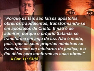 “Porque os tais são falsos apóstolos,
obreiros fraudulentos, transformando-se
em apóstolos de Cristo. E não é de
admirar, porque o próprio Satanás se
transforma em anjo de luz. Não é muito,
pois, que os seus próprios ministros se
transformem em ministros de justiça; e o
fim deles sera conforme as suas obras.”
II Cor. 11: 13-15
 