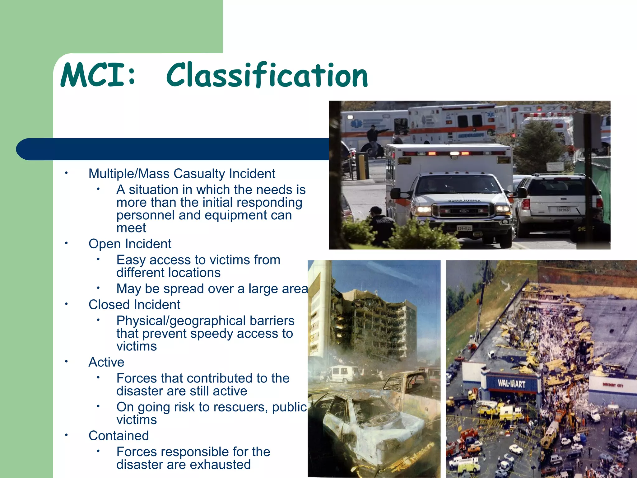 MCI: Classification
• Multiple/Mass Casualty Incident
• A situation in which the needs is
more than the initial responding
personnel and equipment can
meet
• Open Incident
• Easy access to victims from
different locations
• May be spread over a large area
• Closed Incident
• Physical/geographical barriers
that prevent speedy access to
victims
• Active
• Forces that contributed to the
disaster are still active
• On going risk to rescuers, public,
victims
• Contained
• Forces responsible for the
disaster are exhausted
 