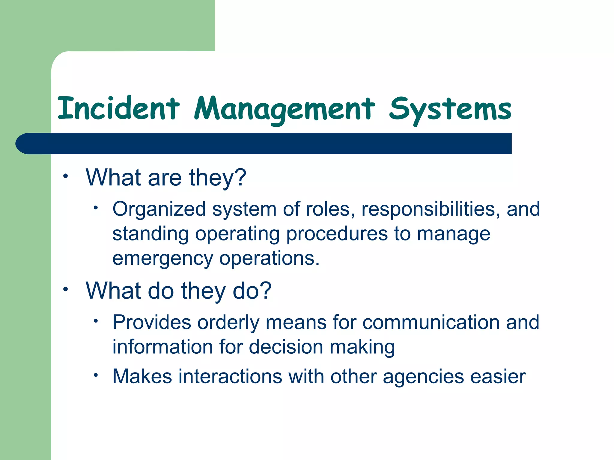 Incident Management Systems
• What are they?
• Organized system of roles, responsibilities, and
standing operating procedures to manage
emergency operations.
• What do they do?
• Provides orderly means for communication and
information for decision making
• Makes interactions with other agencies easier
 