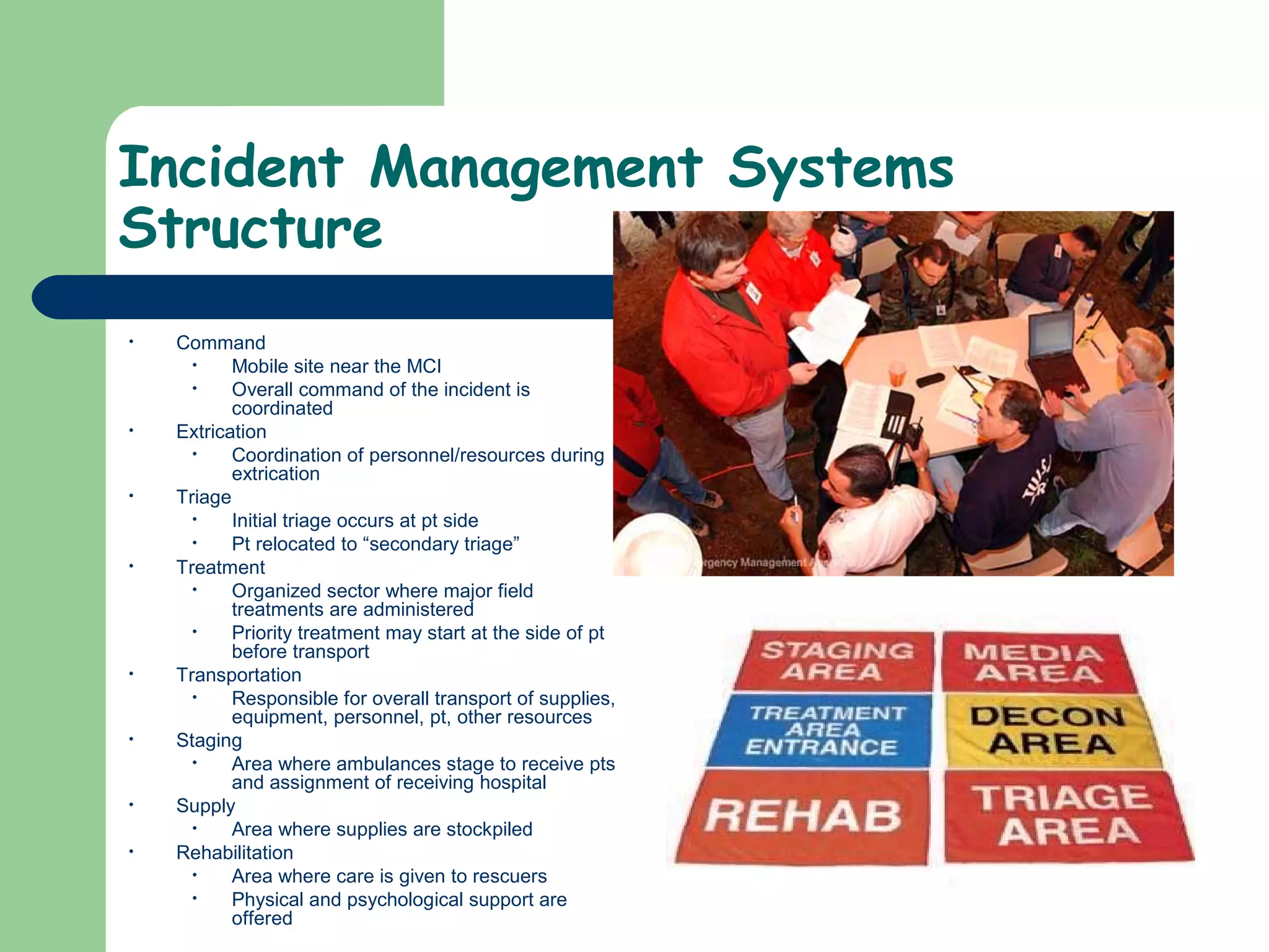 Incident Management Systems
Structure
• Command
• Mobile site near the MCI
• Overall command of the incident is
coordinated
• Extrication
• Coordination of personnel/resources during
extrication
• Triage
• Initial triage occurs at pt side
• Pt relocated to “secondary triage”
• Treatment
• Organized sector where major field
treatments are administered
• Priority treatment may start at the side of pt
before transport
• Transportation
• Responsible for overall transport of supplies,
equipment, personnel, pt, other resources
• Staging
• Area where ambulances stage to receive pts
and assignment of receiving hospital
• Supply
• Area where supplies are stockpiled
• Rehabilitation
• Area where care is given to rescuers
• Physical and psychological support are
offered
 
