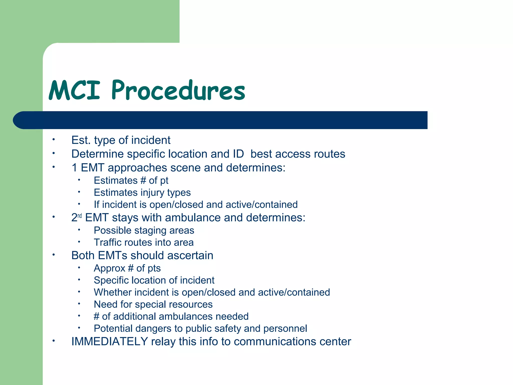 MCI Procedures
• Est. type of incident
• Determine specific location and ID best access routes
• 1 EMT approaches scene and determines:
• Estimates # of pt
• Estimates injury types
• If incident is open/closed and active/contained
• 2nd
EMT stays with ambulance and determines:
• Possible staging areas
• Traffic routes into area
• Both EMTs should ascertain
• Approx # of pts
• Specific location of incident
• Whether incident is open/closed and active/contained
• Need for special resources
• # of additional ambulances needed
• Potential dangers to public safety and personnel
• IMMEDIATELY relay this info to communications center
 