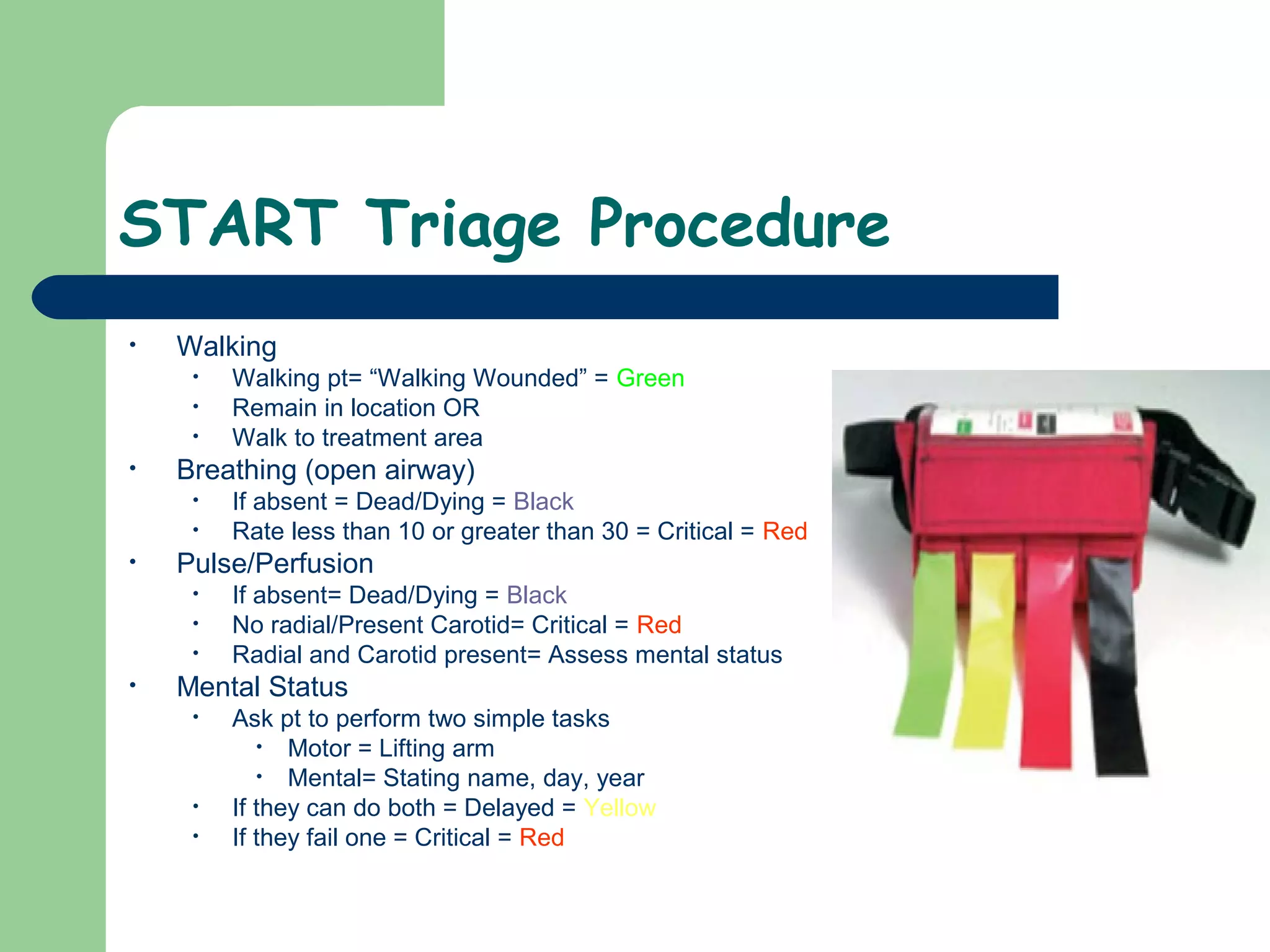 START Triage Procedure
• Walking
• Walking pt= “Walking Wounded” = Green
• Remain in location OR
• Walk to treatment area
• Breathing (open airway)
• If absent = Dead/Dying = Black
• Rate less than 10 or greater than 30 = Critical = Red
• Pulse/Perfusion
• If absent= Dead/Dying = Black
• No radial/Present Carotid= Critical = Red
• Radial and Carotid present= Assess mental status
• Mental Status
• Ask pt to perform two simple tasks
• Motor = Lifting arm
• Mental= Stating name, day, year
• If they can do both = Delayed = Yellow
• If they fail one = Critical = Red
 