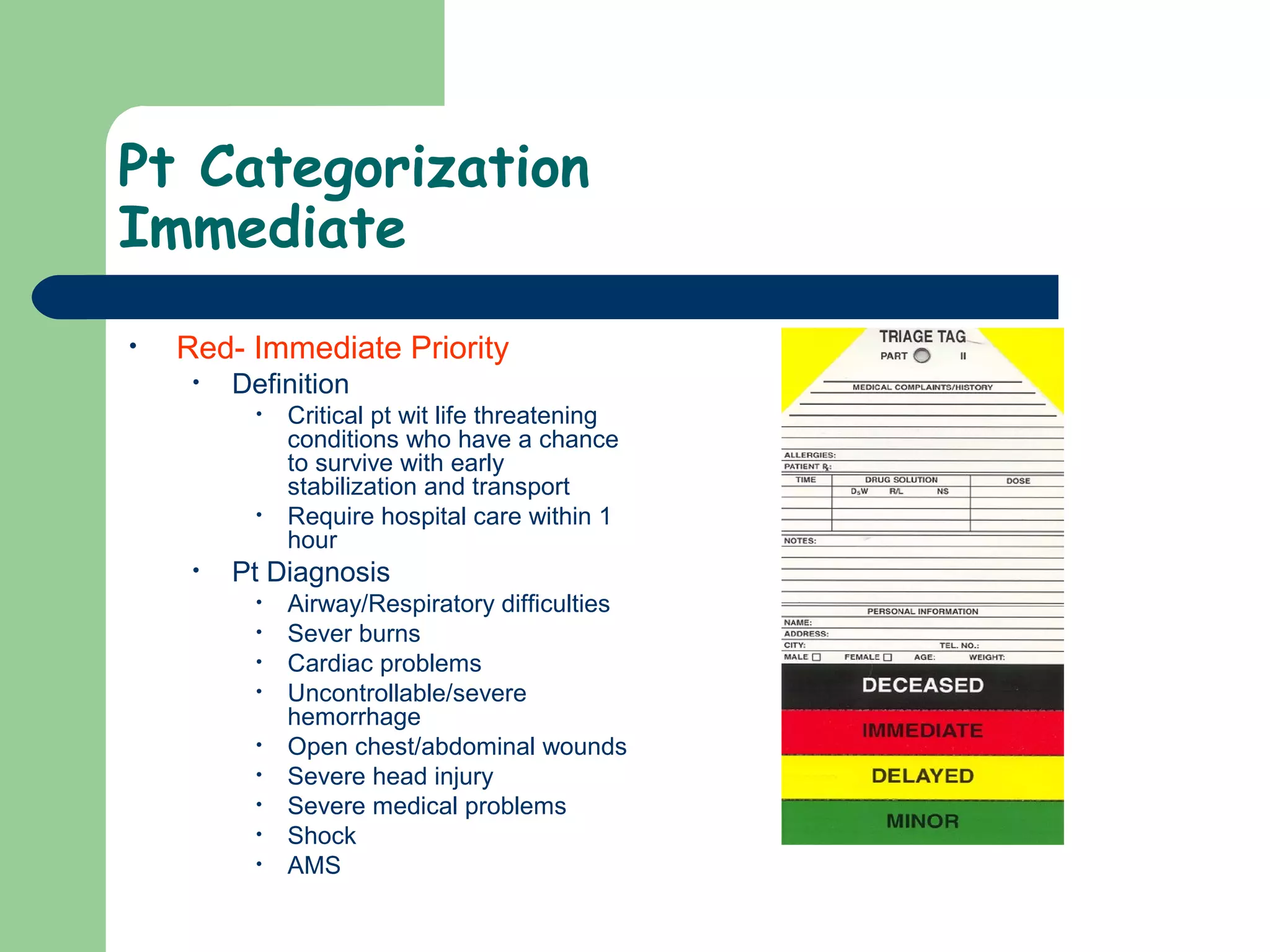 Pt Categorization
Immediate
• Red- Immediate Priority
• Definition
• Critical pt wit life threatening
conditions who have a chance
to survive with early
stabilization and transport
• Require hospital care within 1
hour
• Pt Diagnosis
• Airway/Respiratory difficulties
• Sever burns
• Cardiac problems
• Uncontrollable/severe
hemorrhage
• Open chest/abdominal wounds
• Severe head injury
• Severe medical problems
• Shock
• AMS
 