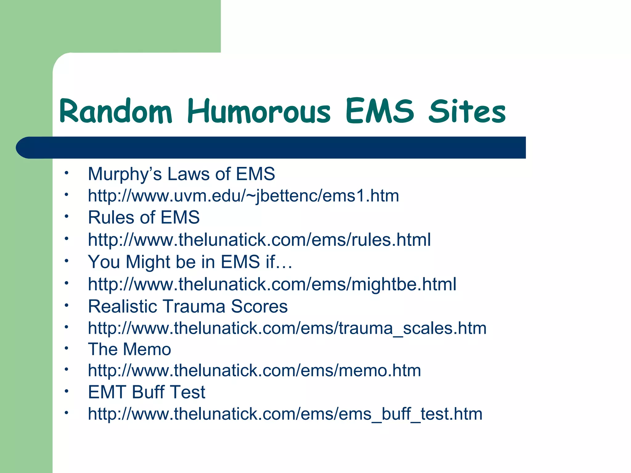 Random Humorous EMS Sites
• Murphy’s Laws of EMS
• http://www.uvm.edu/~jbettenc/ems1.htm
• Rules of EMS
• http://www.thelunatick.com/ems/rules.html
• You Might be in EMS if…
• http://www.thelunatick.com/ems/mightbe.html
• Realistic Trauma Scores
• http://www.thelunatick.com/ems/trauma_scales.htm
• The Memo
• http://www.thelunatick.com/ems/memo.htm
• EMT Buff Test
• http://www.thelunatick.com/ems/ems_buff_test.htm
 