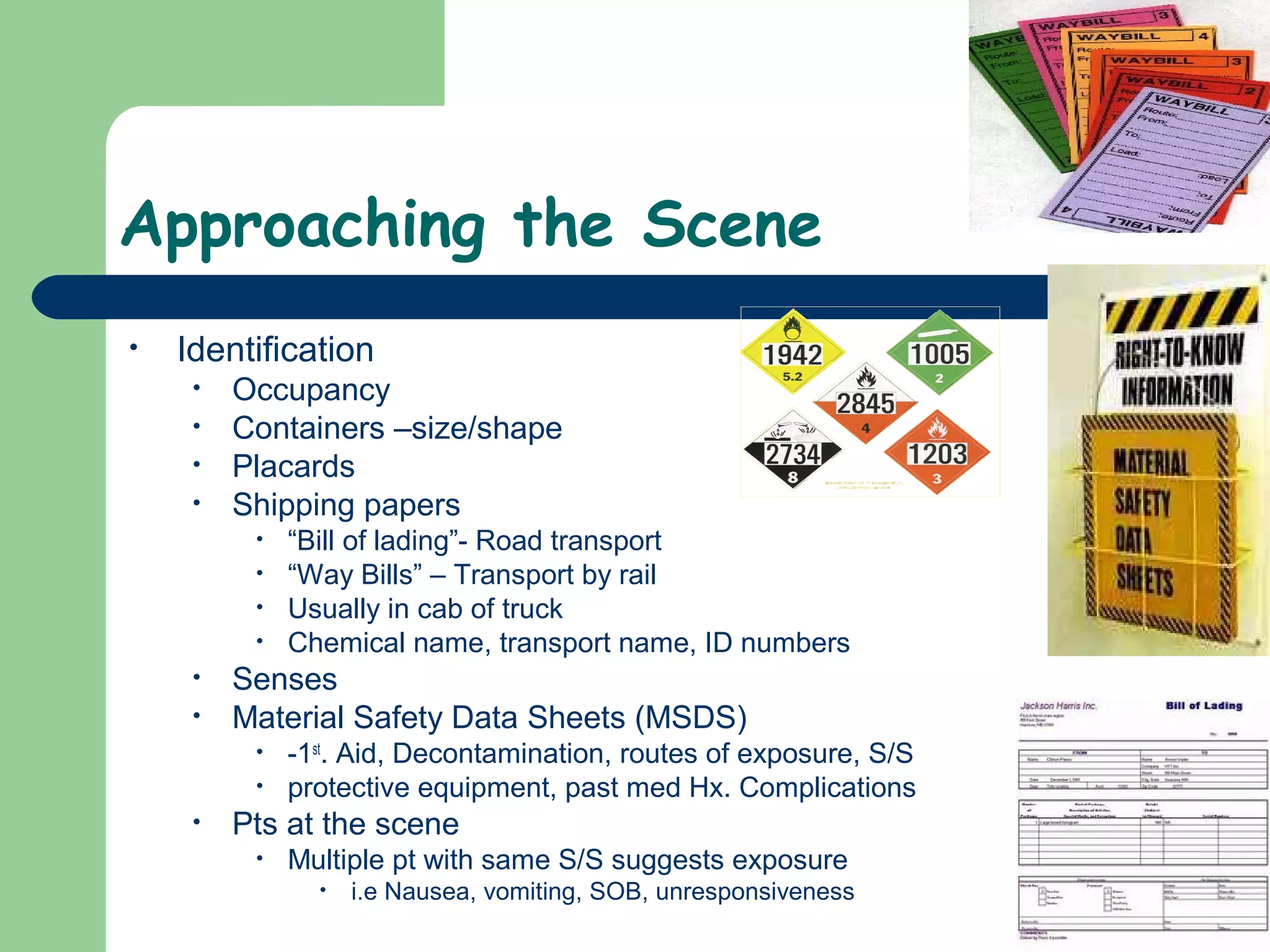 Approaching the Scene
• Identification
• Occupancy
• Containers –size/shape
• Placards
• Shipping papers
• “Bill of lading”- Road transport
• “Way Bills” – Transport by rail
• Usually in cab of truck
• Chemical name, transport name, ID numbers
• Senses
• Material Safety Data Sheets (MSDS)
• -1st
. Aid, Decontamination, routes of exposure, S/S
• protective equipment, past med Hx. Complications
• Pts at the scene
• Multiple pt with same S/S suggests exposure
• i.e Nausea, vomiting, SOB, unresponsiveness
 