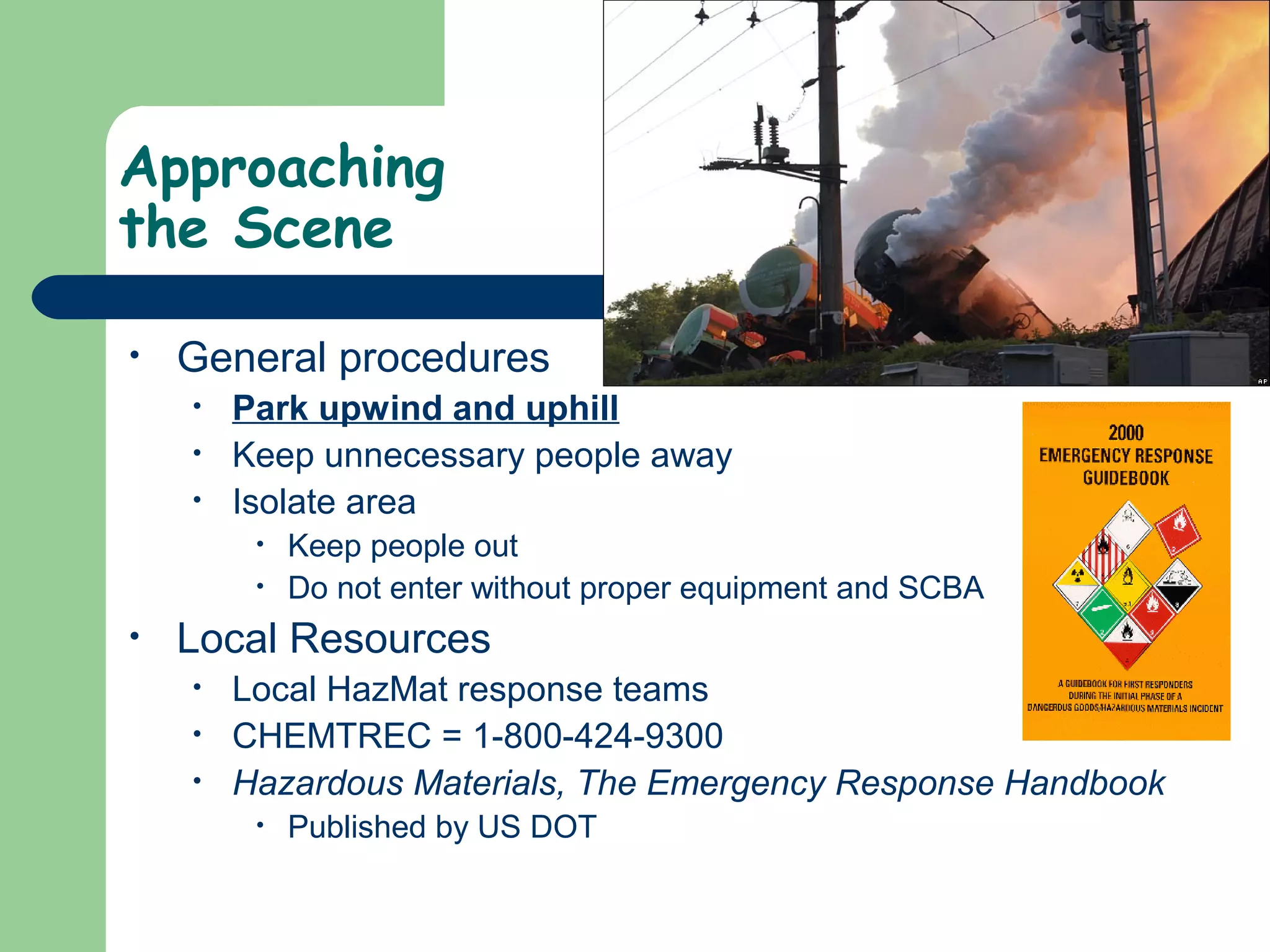 Approaching
the Scene
• General procedures
• Park upwind and uphill
• Keep unnecessary people away
• Isolate area
• Keep people out
• Do not enter without proper equipment and SCBA
• Local Resources
• Local HazMat response teams
• CHEMTREC = 1-800-424-9300
• Hazardous Materials, The Emergency Response Handbook
• Published by US DOT
 