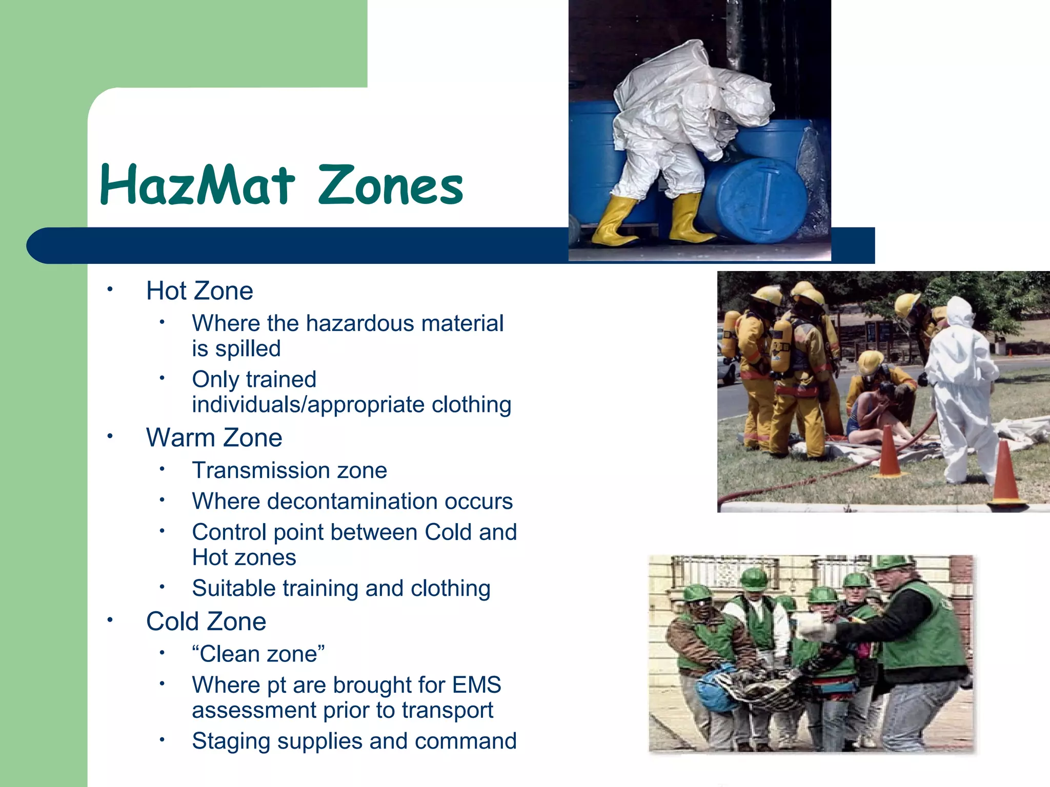 HazMat Zones
• Hot Zone
• Where the hazardous material
is spilled
• Only trained
individuals/appropriate clothing
• Warm Zone
• Transmission zone
• Where decontamination occurs
• Control point between Cold and
Hot zones
• Suitable training and clothing
• Cold Zone
• “Clean zone”
• Where pt are brought for EMS
assessment prior to transport
• Staging supplies and command
 