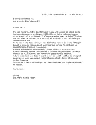 Cucuta, Norte de Santander a 21 de abril de 2019
Banco Bancolombia S.A
c.c. Unicentro Libertadores #20
Cordial saludo
Por este medio yo, Andrés Camilo Pabon, realizo una solicitud de crédito a esta
institución bancaria, un crédito por 30.000.000 m.n. (treinta millones de pesos
moneda nacional), a un plazo de 15 años con amortizaciones de 1.000.000 millón
m.n. (un millón de pesos moneda nacional), de acuerdo a la tasa de interés que
ustedes establezcan.
Yo he sido cliente de su banco por más de 20 años (número de cliente 9876) por
lo cual, si revisa mi historial, podrá comprobar que siempre he mantenido un
comportamiento financiero responsable.
Además, quisiera mencionar que llevo 10 años laborando en Abogados y
Asociados en el puesto de presidente de la organización, percibiendo un sueldo
mensual de 3.000.000 m.n. (tres millones de pesos moneda nacional).
Adjunto encontrará un estado de cuenta donde se establece el flujo de mi capital
personal, así como una copia de mi identificación oficial y de mis últimos seis
recibos de nómina.
Sin más por el momento me despido de usted, esperando una respuesta positiva a
mi petición.
Atentamente,
(firma)
Lic. Andrés Camilo Pabon
 