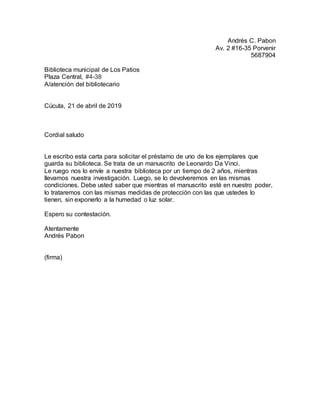 Andrés C. Pabon
Av. 2 #16-35 Porvenir
5687904
Biblioteca municipal de Los Patios
Plaza Central, #4-38
A/atención del bibliotecario
Cúcuta, 21 de abril de 2019
Cordial saludo
Le escribo esta carta para solicitar el préstamo de uno de los ejemplares que
guarda su biblioteca. Se trata de un manuscrito de Leonardo Da Vinci.
Le ruego nos lo envíe a nuestra biblioteca por un tiempo de 2 años, mientras
llevamos nuestra investigación. Luego, se lo devolveremos en las mismas
condiciones. Debe usted saber que mientras el manuscrito esté en nuestro poder,
lo trataremos con las mismas medidas de protección con las que ustedes lo
tienen, sin exponerlo a la humedad o luz solar.
Espero su contestación.
Atentamente
Andrés Pabon
(firma)