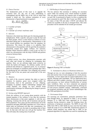 D. Fitness Function
The fundamental point of this issue is to upgrade the
execution time. So, the size of each undertaking is
contemplated and the MIPS vale of the VM on which that
errands is doled out. The wellness estimation of every
chromosome is figured portrayed in equation1.
1
E. Selection
Selection is the initial step which goes for choosing people for
multiplication. With a specific end goal to pick the best and
the fittest people, choice is done based on wellness of every
individual taking part in determination. Determination is the
way toward picking two guardians from the populace for
intersection. The reason for choice is to underline fitter
chromosomes in the populace with the goal that the posterity's
henceforth created have higher wellness. For selection,
Roulette Wheel Selection (RWS) is used in this we have to
select two chromosomes with the help of RWM and perform
crossover between them.
F. Crossover
In hybrid activity, two chose chromosomes associate with
each other and created an offspring by exchanging their
qualities. Here, we are utilizing single point crossover on
which the hybrid will happen. An arbitrary number will be
produced and utilized as a separation point. As, in crossover
genes are exchanged, in workflows tasks exchange their VM’s
for producing the new individual. New offspring will contain
the first half of the one parent and second half of the next
parent.
G. Mutation
The yield of the crossover operator has taken as input in
mutation. In mutation, genes were swapped within the
chromosome, lead to the generation of new offspring.
Swapping of qualities implies undertakings changed their
virtual machine. For change we have utilized Swap
transformation technique for influencing the change to process
less composite.
H. Sorting using MINMIN Approach
Check the wellness of out coming about posterity with the
instated populace if the wellness is less than the minimum
fittest chromosome at that point supplants it with the new
offspring. Continue this till the end of iterations and get the
fittest population. Now select one best chromosome out of the
population and apply MIN-MIN algorithm on it. Now order in
which tasks are performed will take into consideration. On
each virtual machine sort, the tasks in ascending order of their
size. So that task with least size will get the machine first.
This will reduce the waiting time of each task.
I. VM Working in Proposed Approach
The key advance that assistance in making our execution
much viable was running every virtual machine in parallel.
This was done to decrease the response time of undertakings
on each VM. As portrayed in Figure 4, at first, a condition has
been connected on each VM, that if asset was IDLE, change
the status of that VM and make it BUSY and allocate the
errand was available in the line in arranged frame. This same
procedure will be rehashed till all errands got executed.
Figure 4: Running VM’s in Parallel
V. EXPERIMENTAL RESULTS: PROPOSED APPROACH
Through our test, we were attempting to limit the execution
time and reaction time of each assignment in a work process.
Essentially, we have dealt with two logical applications, to be
specific, Montage and CyberShake. The two applications have
different and much complex structures. For assessing logical
work processes, we have utilized WorkflowSim to execute
these workflows. Here, we have connected our proposed
calculation for the planning of youngster hubs by utilizing one
of work process scheduler strategy. Additionally, contrasted
our proposed calculation and the current methodologies like
GA, PSO and Hybrid of GA-PSO.
A. Environment Setup
For assessing our examination, particular parameters have
been thought about. As, appeared in Table 1, set of errands
between 25 to 1000 have been appointed on 16 virtual
machines having distinctive setups for breaking down the
proficiency of proposed calculation. The MIPS of each VM
differ from 500 to 1500. RAM of every asset has been taken
inside the scope of 512 to 2048 MB. Transmission capacity of
utilized virtual machines was settled that is 1000. In our
proposed algorithm GA algorithm was used for scheduling the
International Journal of Computer Science and Information Security (IJCSIS),
Vol. 16, No. 5, May 2018
253 https://sites.google.com/site/ijcsis/
ISSN 1947-5500
 