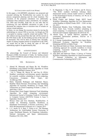 VI.CONCLUSION AND FUTURE WORK:
In this paper, a GA-MINMIN calculation was projected and
executed utilizing the WorkflowSim test system for work
process assignment planning and for cloud situations. The
execution of the proposed calculation was additionally
contrasted when referred to these calculations, for example,
GA, PSO and GA-PSO. With this we can infer that by
actualizing GA and MINMIN calculation in path, it has
decreased the response time or execution time of errands on
various virtual machines.
In future, we can change the execution stream by moving the
undertakings on various VM's at run time. As though any VM
is occupied in running a specific errand and another VM is
idle without moving around then that task will be moved on
the VM which is idle. So the holding up time of the task will
be decreased. This will be done at running time. Secondly,
inspite of setting irregular portion of assignment to the VM's,
we would first be able to check the span of VM and
undertaking ought to be apportioned by that.
VII. ACKNOWLEGEMENT
We acknowledge the Council of Science and Industrial
Research (CSIR) Government of India, for funding project
(No. 22/693/15/EMR-II) and providing resources to carry out
this research work.
VIII. REFERENCES:
1. Ahmad M. Manasrah and Hanan Ba Ali, Workflow
Scheduling Using Hybrid GA-PSO Algorithm in Cloud
Computing, Published 8 January 2018
2. . Liu, L., Zhang, M., Buyya, R., and Fan, Q. (2016),
Deadline‐ constrained coevolutionary genetic algorithm
for scientific workflow scheduling in cloud computing,
Concurrency Computat.: Pract. Exper., doi:
10.1002/cpe.3942
3. Maria Alejandra Rodriguez and Rajkumar Buyya,
Deadline Based Resource Provisioning and Scheduling
Algorithm for Scientific Workflows on Clouds, IEEE
Transactions on Cloud Computing (Volume: 2, Issue: 2,
April-June 1 2014)
4. Poonam Rani, Pooja Nagpal, Optimized Task Scheduling
Algorithm for cloud computing environment,
International Journal of Emerging Trends & Technology
in Computer Science (IJETTCS) Volume 6, Issue 5,
September- October 2017
5. Weiwei Chen and Ewa Deelman, WorkflowSim: A
Toolkit for Simulating Scientific Workflows in
Distributed Environments, E-Science (e-Science), 2012
IEEE 8th International Conference on 11 January 2013
6. J. C. Jacob, D. S. Katz, T. Prince et al., The Montage
Architecture for Grid-Enabled Science Processing of
Large, Distributed Datasets, Jet Propulsion Laboratory,
National Aeronautics and Space Administration,
Pasadena, Clif, USA, 2004.
7. H. Magistrale, S. Day, R. W. Clayton, and R. Graves,
“The SCEC southern California reference three-
dimensional seismic velocity model version 2,” Bulletin
of the Seismological Society of America, vol. 90, no. 6,
pp. S65–S76, 2000.
8. Nitish Chopra and Sarbjeet Singh, HEFT based
Workflow Scheduling Algorithm for Cost Optimization
within Deadline in Hybrid Clouds, IEEE – 31661 on July
4-6, 2013
9. Mohammad Masdari, Sima ValiKardan, Zahra Shahi,
Sonay Imani Azar, Towards workflow scheduling in
cloud computing: A comprehensive analysis, Journal of
Network and Computer Applications 66 (2016) 64–82
10. Harish Garg, A hybrid PSO-GA algorithm for
constrained optimization problems, Elsevier on 5
December 2015.
11. D. I. George Amalarethinam and T. Lucia Agnes Beena,
Differential Evolution Algorithm for Workflow
Scheduling (DEWS) in Public Cloud.
12. Anju Bala and Inderveer Chana, Autonomic fault tolerant
scheduling approach for scientific workflows in Cloud
computing, Concurrent Engineering: Research and
Applications in 2015
13. Anju Bala and Inderveer Chana, A Survey of Various
Workflow Scheduling Algorithms in Cloud Environment,
2nd
National Conference on Information and
Communication Technology(NCICT) 2011
International Journal of Computer Science and Information Security (IJCSIS),
Vol. 16, No. 5, May 2018
256 https://sites.google.com/site/ijcsis/
ISSN 1947-5500
 