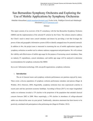 San Bernardino Symphony Orchestra and Exploring the
Use of Mobile Applications by Symphony Orchestras
Abdullah Almusallam( abdull-musallam@hotmail.com), Evelia Avila, Prabhjeet Grewal and Abdulmajid
Alnoamani (mj7557@hotmail.com).
Abstract
This report consists of an overview of the IT consultancy with the San Bernardino Symphony Orchestra
(SBSO) and the implementation of the selected IT solution by the Client. The solution aimed to address
the Client’s need to attract more concert attendees and donors by providing a tool that leverages the
power of data and geographic information systems (GIS) to identify untapped areas for potential outreach.
In addition to this, the project team is interested in examining the use of mobile applications (apps) by
symphony orchestras as another tool to enhance audience engagement and participation. We will evaluate
the viability and effectiveness of mobile app usage for the purpose of increasing concert attendance. Data
on industry IT expenditures, concert attendance, and mobile app usage will be analyzed to determine
recommendations for symphony orchestras like SBSO.
Keywords: Information technology, GIS, non-profit organizations, symphony orchestras
1. Introduction
The art of classical music and symphony orchestra performances are pastimes enjoyed by many.
There exists a diverse population of symphony orchestra performance attendees and patrons (Hager &
Winkler, 2012; Ostrower, 2005). Regrettably, symphony orchestras have also experienced a decline in
recent years and face persistent economic hardships. According to Rosen (2017), two major longitudinal
studies on orchestras revealed a 13% decline in the proportion of the population that attended classical
concerts between 2002 to 2008. More surprisingly, a 39% decline in attendance of college-educated
adults was observed the same six-year period. Traditionally, education attainment has been known to be
positively correlated with participation in the performing arts (Hager & Winkler, 2012).
International Journal of Computer Science and Information Security (IJCSIS),
Vol. 16, No. 4, April 2018
226 https://sites.google.com/site/ijcsis/
ISSN 1947-5500
 