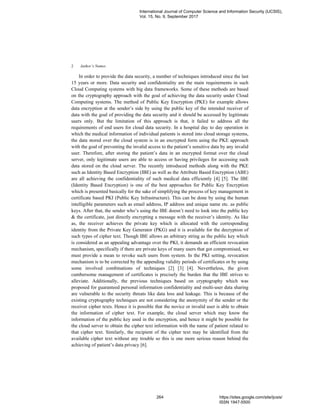 Author’s Names2
In order to provide the data security, a number of techniques introduced since the last
15 years or more. Data security and confidentiality are the main requirements in such
Cloud Computing systems with big data frameworks. Some of these methods are based
on the cryptography approach with the goal of achieving the data security under Cloud
Computing systems. The method of Public Key Encryption (PKE) for example allows
data encryption at the sender’s side by using the public key of the intended receiver of
data with the goal of providing the data security and it should be accessed by legitimate
users only. But the limitation of this approach is that, it failed to address all the
requirements of end users for cloud data security. In a hospital day to day operation in
which the medical information of individual patients is stored into cloud storage systems,
the data stored over the cloud system is in an encrypted form using the PKE approach
with the goal of preventing the invalid access to the patient’s sensitive data by any invalid
user. Therefore, after storing the patient’s data in an encrypted format over the cloud
server, only legitimate users are able to access or having privileges for accessing such
data stored on the cloud server. The recently introduced methods along with the PKE
such as Identity Based Encryption (IBE) as well as the Attribute Based Encryption (ABE)
are all achieving the confidentiality of such medical data efficiently [4] [5]. The IBE
(Identity Based Encryption) is one of the best approaches for Public Key Encryption
which is presented basically for the sake of simplifying the process of key management in
certificate based PKI (Public Key Infrastructure). This can be done by using the human
intelligible parameters such as email address, IP address and unique name etc. as public
keys. After that, the sender who’s using the IBE doesn’t need to look into the public key
& the certificate, just directly encrypting a message with the receiver’s identity. As like
as, the receiver achieves the private key which is allocated with the corresponding
identity from the Private Key Generator (PKG) and it is available for the decryption of
such types of cipher text. Though IBE allows an arbitrary string as the public key which
is considered as an appealing advantage over the PKI, it demands an efficient revocation
mechanism, specifically if there are private keys of many users that got compromised, we
must provide a mean to revoke such users from system. In the PKI setting, revocation
mechanism is to be corrected by the appending validity periods of certificates or by using
some involved combinations of techniques [2] [3] [4]. Nevertheless, the given
cumbersome management of certificates is precisely the burden that the IBE strives to
alleviate. Additionally, the previous techniques based on cryptography which was
proposed for guaranteed personal information confidentiality and multi-user data sharing
are vulnerable to the security threats like data loss and leakage. This is because of the
existing cryptography techniques are not considering the anonymity of the sender or the
receiver cipher texts. Hence it is possible that the novice or invalid user is able to obtain
the information of cipher text. For example, the cloud server which may know the
information of the public key used in the encryption, and hence it might be possible for
the cloud server to obtain the cipher text information with the name of patient related to
that cipher text. Similarly, the recipient of the cipher text may be identified from the
available cipher text without any trouble so this is one more serious reason behind the
achieving of patient’s data privacy [6].
International Journal of Computer Science and Information Security (IJCSIS),
Vol. 15, No. 9, September 2017
264 https://sites.google.com/site/ijcsis/
ISSN 1947-5500
 